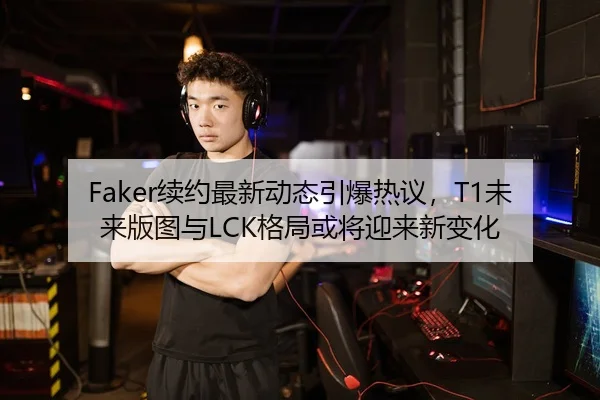 Faker续约最新动态引爆热议，T1未来版图与LCK格局或将迎来新变化