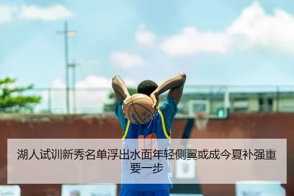湖人试训新秀名单浮出水面年轻侧翼或成今夏补强重要一步